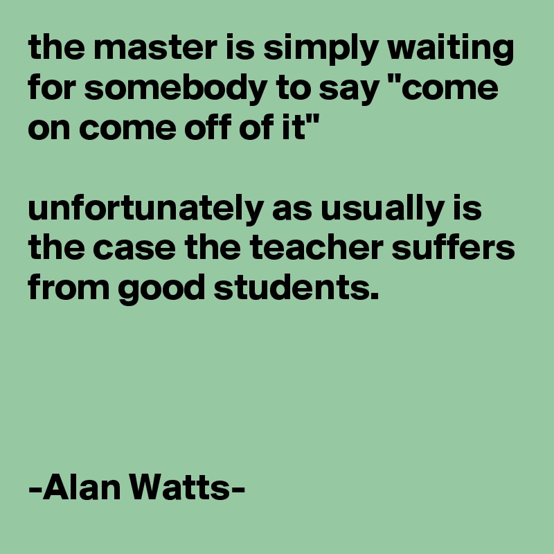the master is simply waiting for somebody to say "come on come off of it"

unfortunately as usually is the case the teacher suffers from good students.




-Alan Watts-