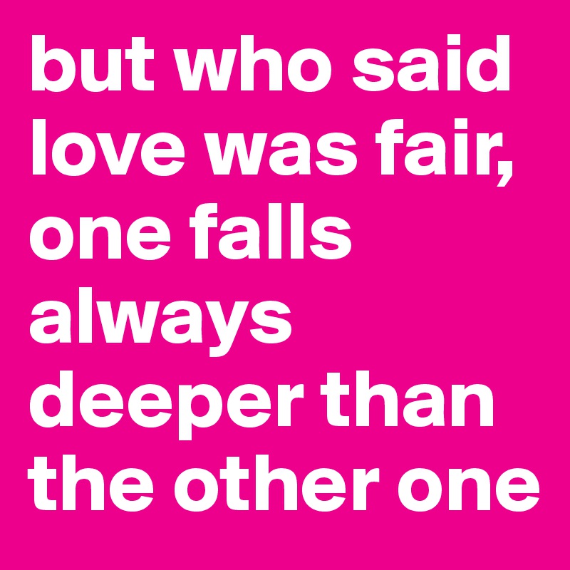 but who said love was fair, one falls always deeper than the other one 