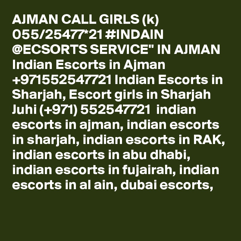 AJMAN CALL GIRLS (k) 055/25477*21 #INDAIN @ECSORTS SERVICE" IN AJMAN Indian Escorts in Ajman +971552547721 Indian Escorts in Sharjah, Escort girls in Sharjah
Juhi (+971) 552547721  indian escorts in ajman, indian escorts in sharjah, indian escorts in RAK, indian escorts in abu dhabi, indian escorts in fujairah, indian escorts in al ain, dubai escorts,
