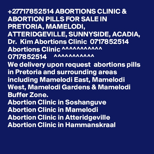 +27717852514 ABORTIONS CLINIC & ABORTION PILLS FOR SALE IN PRETORIA, MAMELODI, ATTERIDGEVILLE, SUNNYSIDE, ACADIA, Dr.  Kim Abortions Clinic  0717852514
Abortions Clinic ^^^^^^^^^^^      0717852514     ^^^^^^^^^^^
We delivery upon request  abortions pills in Pretoria and surrounding areas including Mamelodi East, Mamelodi West, Mamelodi Gardens & Mamelodi Buffer Zone.
Abortion Clinic in Soshanguve
Abortion Clinic in Mamelodi
Abortion Clinic in Atteridgeville
Abortion Clinic in Hammanskraal
