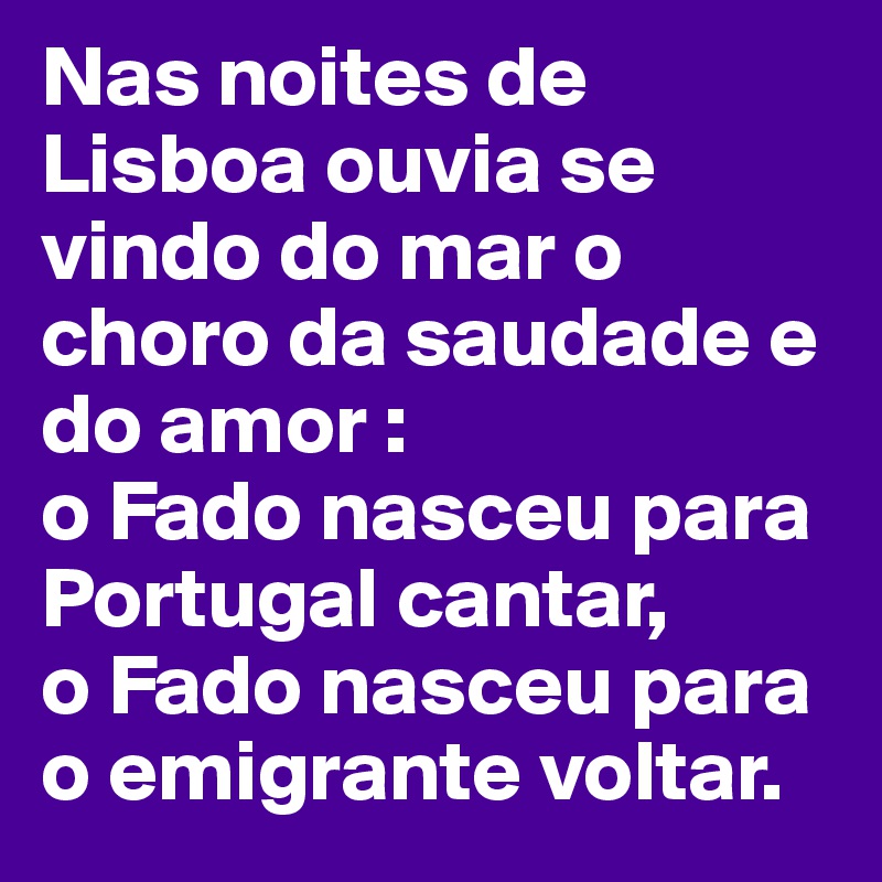 Nas noites de Lisboa ouvia se vindo do mar o choro da saudade e do amor :
o Fado nasceu para Portugal cantar, 
o Fado nasceu para o emigrante voltar.