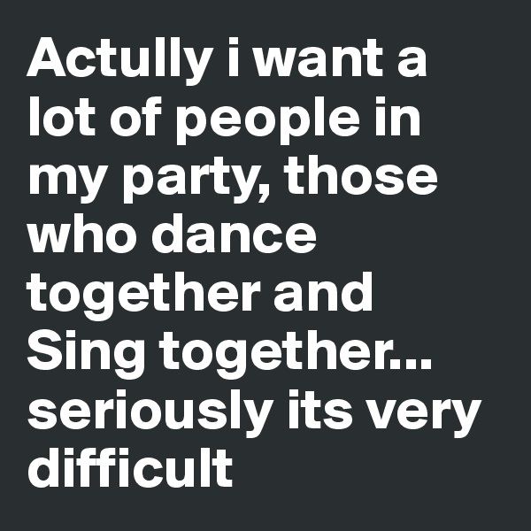 Actully i want a lot of people in my party, those who dance together and Sing together... seriously its very difficult 