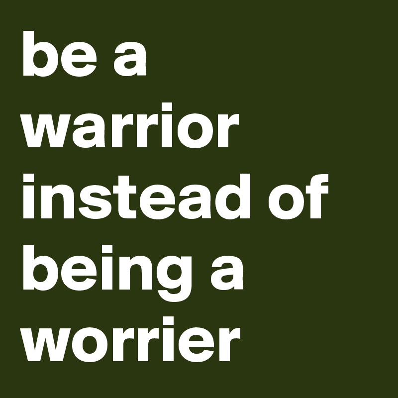 be a warrior instead of being a worrier 