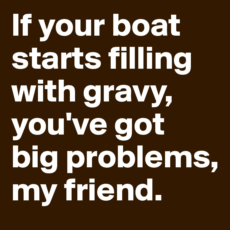 If your boat starts filling with gravy, you've got big problems, my friend. 