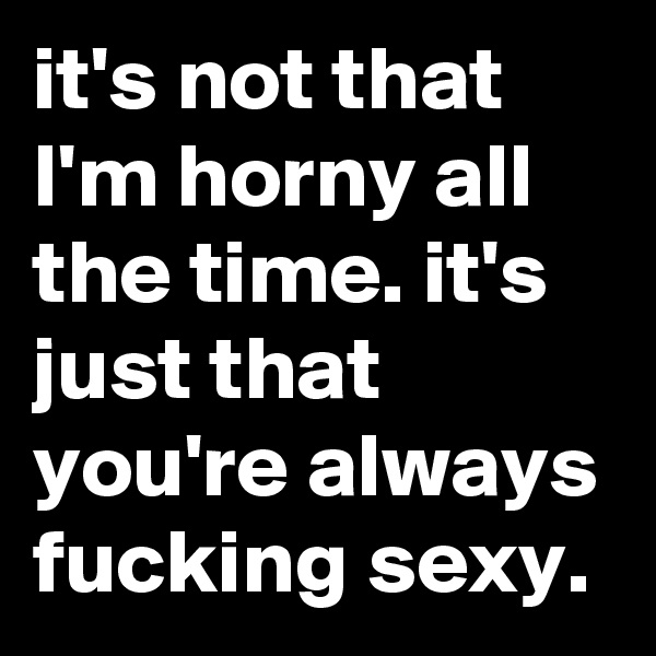 it's not that I'm horny all the time. it's just that you're always fucking sexy.