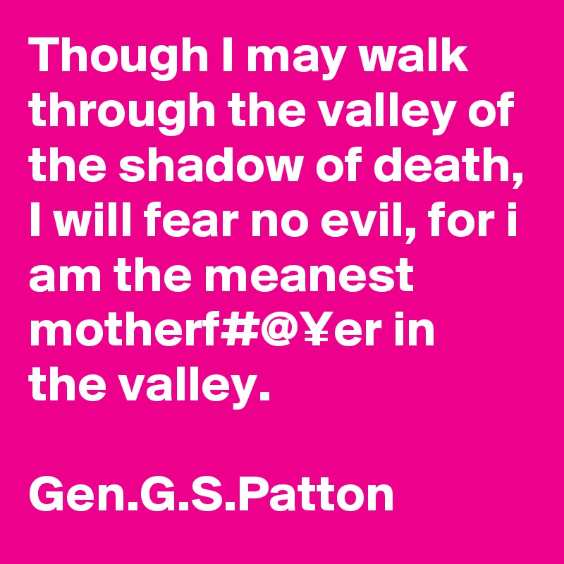 Though I may walk through the valley of the shadow of death, I will fear no evil, for i am the meanest motherf#@¥er in the valley. 

Gen.G.S.Patton