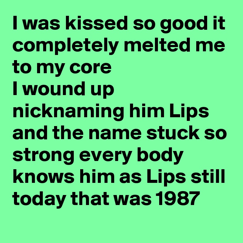 I was kissed so good it completely melted me to my core 
I wound up nicknaming him Lips and the name stuck so strong every body knows him as Lips still today that was 1987