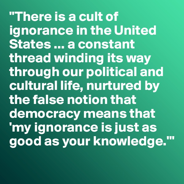 "There is a cult of ignorance in the United States ... a constant thread winding its way through our political and cultural life, nurtured by the false notion that democracy means that 'my ignorance is just as good as your knowledge.'"
