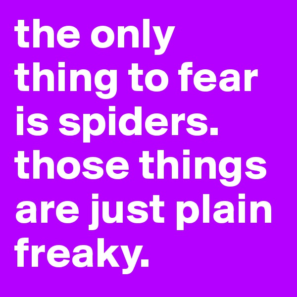 the only thing to fear is spiders. those things are just plain freaky.
