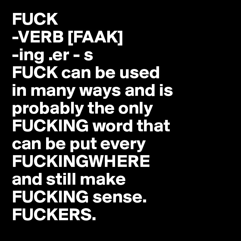 FUCK
-VERB [FAAK]
-ing .er - s
FUCK can be used 
in many ways and is probably the only FUCKING word that 
can be put every FUCKINGWHERE 
and still make 
FUCKING sense. FUCKERS.