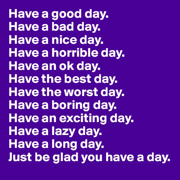 Have a good day.
Have a bad day.
Have a nice day.
Have a horrible day.
Have an ok day.
Have the best day.
Have the worst day.
Have a boring day.
Have an exciting day.
Have a lazy day.
Have a long day.
Just be glad you have a day.