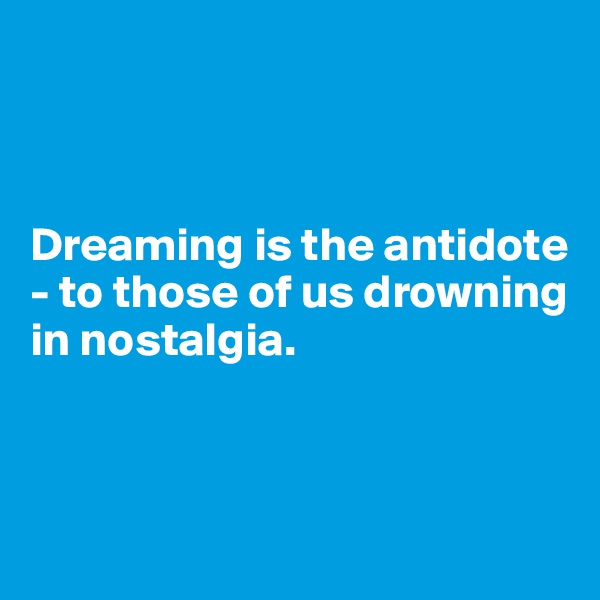 



Dreaming is the antidote - to those of us drowning 
in nostalgia.



