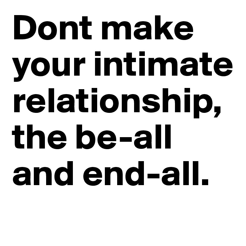 Dont make your intimate relationship, the be-all and end-all.