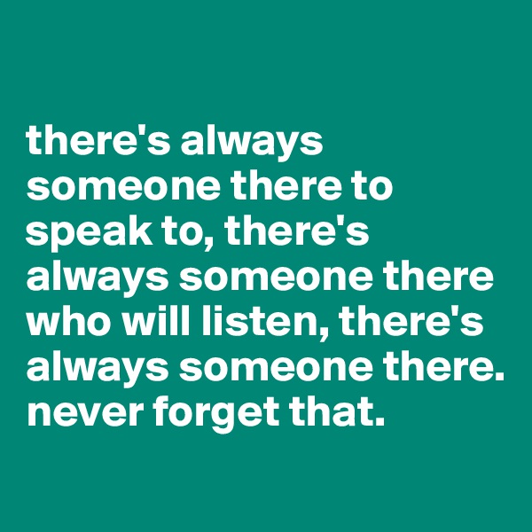 

there's always someone there to speak to, there's always someone there who will listen, there's always someone there. never forget that.
