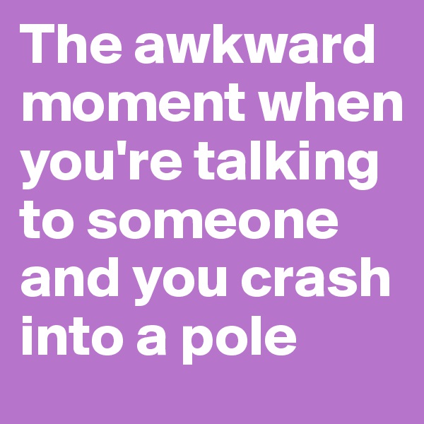 The awkward 
moment when you're talking to someone and you crash into a pole