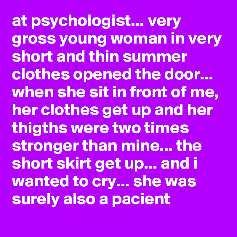 at psychologist... very gross young woman in very short and thin summer clothes opened the door... when she sit in front of me, her clothes get up and her thigths were two times stronger than mine... the short skirt get up... and i wanted to cry... she was surely also a pacient 