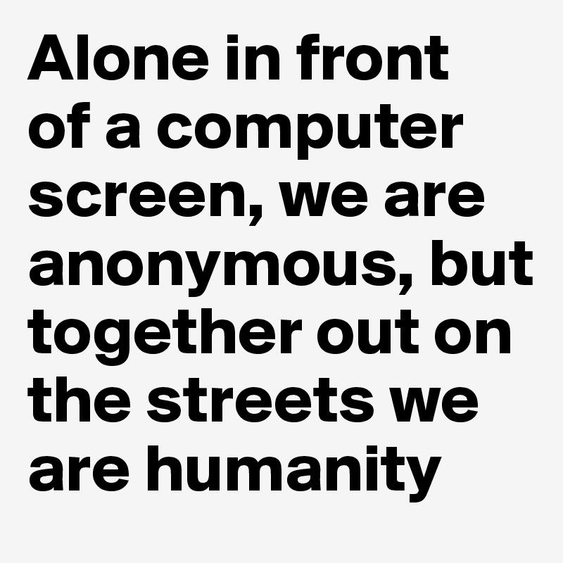 Alone in front 
of a computer screen, we are anonymous, but together out on the streets we are humanity