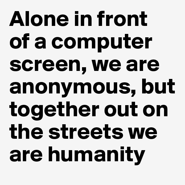 Alone in front 
of a computer screen, we are anonymous, but together out on the streets we are humanity