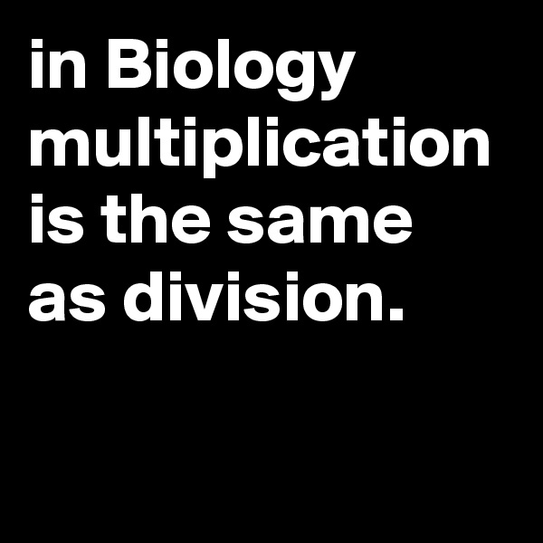in Biology multiplication is the same as division.