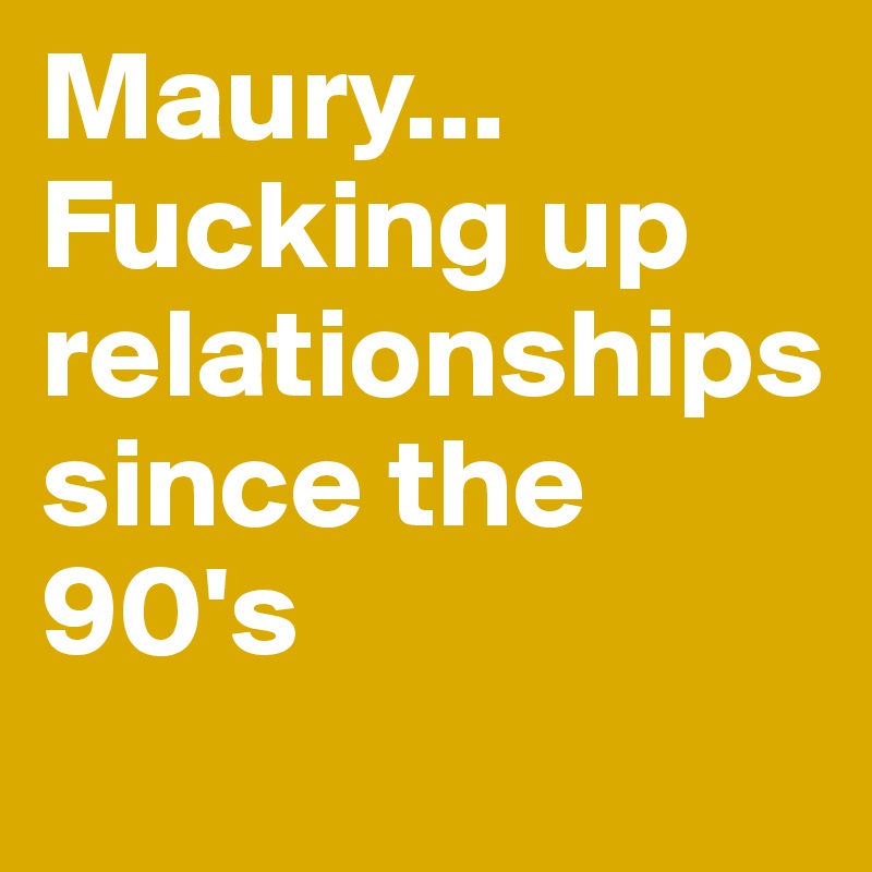 Maury... Fucking up        relationships since the 90's
