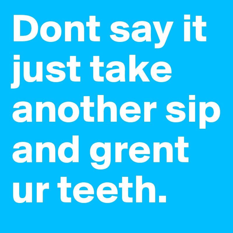 Dont say it just take another sip and grent ur teeth. 