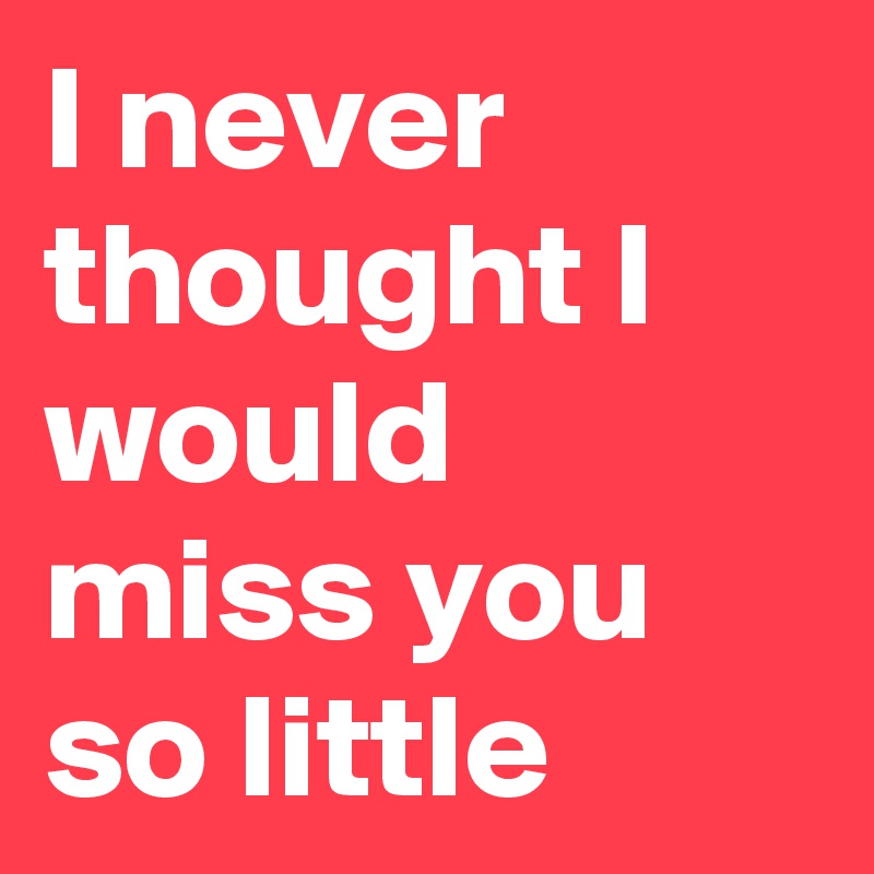 I never thought I would miss you so little