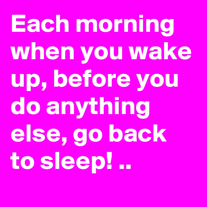Each morning when you wake up, before you do anything else, go back to sleep! ..