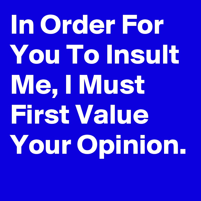 In Order For You To Insult Me, I Must First Value Your Opinion. 