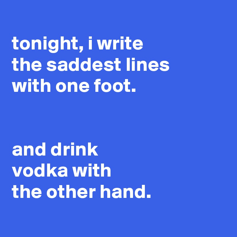 
tonight, i write
the saddest lines
with one foot.


and drink
vodka with
the other hand.
