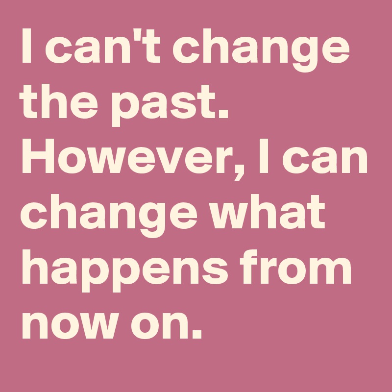 I can't change the past. However, I can change what happens from now on.