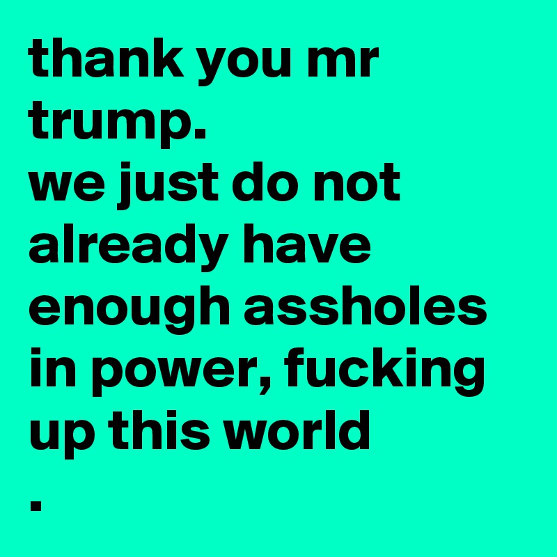 thank you mr trump.
we just do not already have enough assholes in power, fucking up this world
.