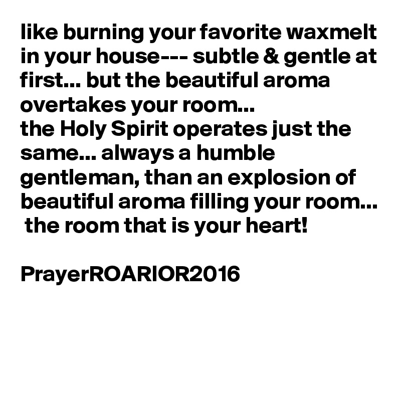 like burning your favorite waxmelt in your house--- subtle & gentle at first... but the beautiful aroma overtakes your room...
the Holy Spirit operates just the same... always a humble gentleman, than an explosion of beautiful aroma filling your room...  the room that is your heart!

PrayerROARIOR2016

