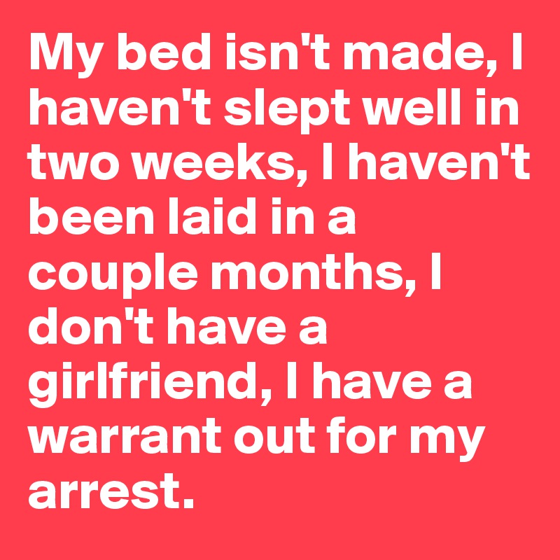 My bed isn't made, I haven't slept well in two weeks, I haven't been laid in a couple months, I don't have a girlfriend, I have a warrant out for my arrest.