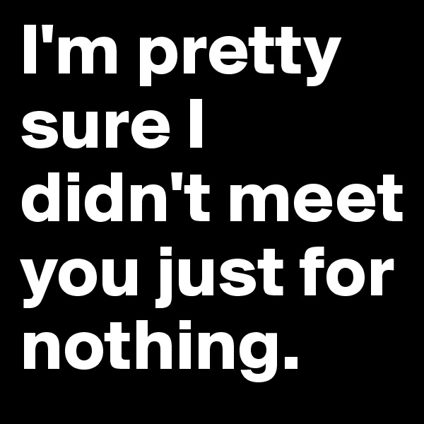 I'm pretty sure I didn't meet you just for nothing.