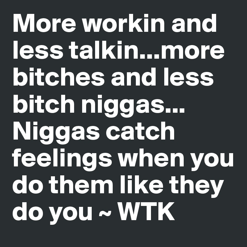More workin and less talkin...more bitches and less bitch niggas... Niggas catch feelings when you do them like they do you ~ WTK