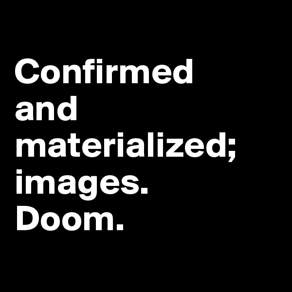 
Confirmed 
and materialized; images. 
Doom.
