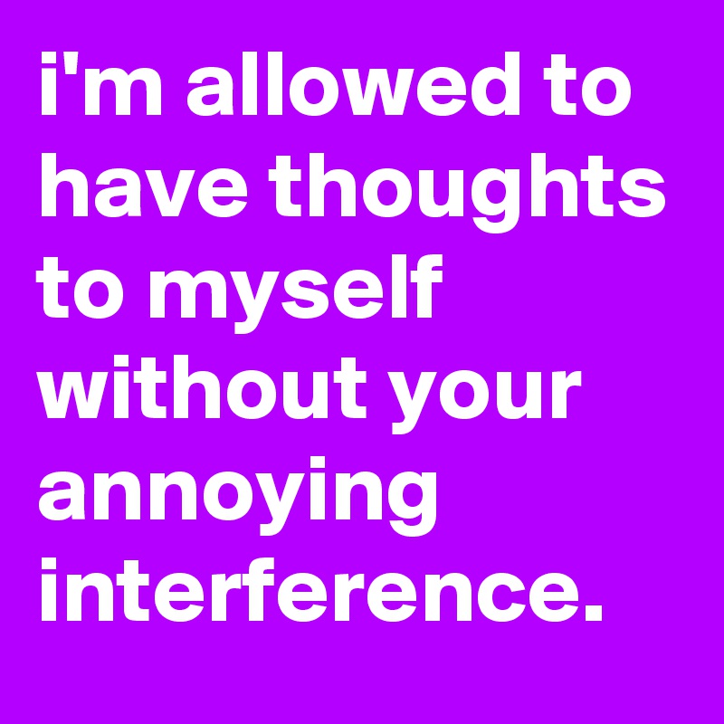 i'm allowed to have thoughts to myself without your annoying interference.