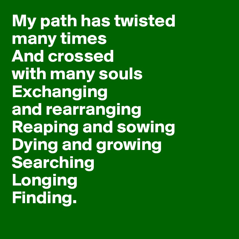 My path has twisted 
many times 
And crossed 
with many souls
Exchanging 
and rearranging 
Reaping and sowing 
Dying and growing 
Searching 
Longing 
Finding.
