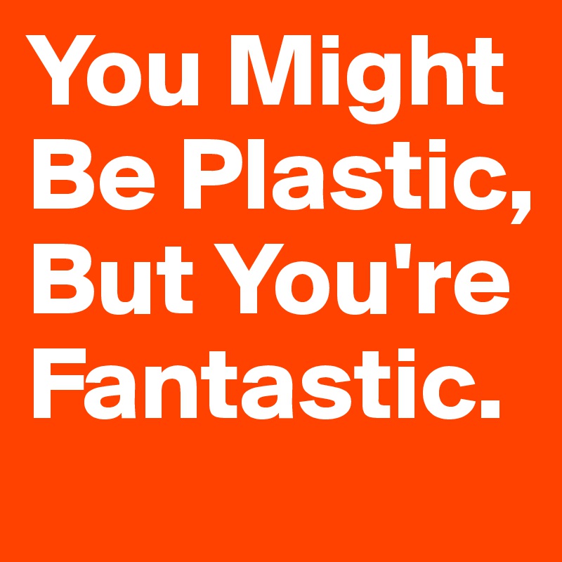 You Might Be Plastic, But You're Fantastic. 