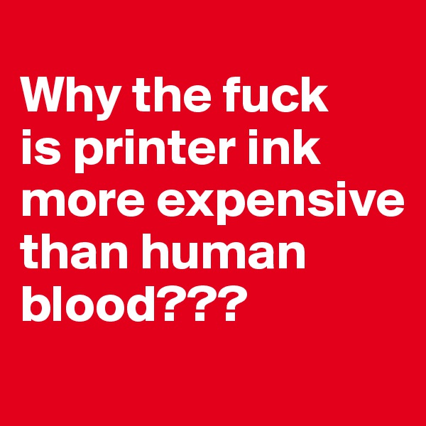 
Why the fuck 
is printer ink more expensive than human blood???
