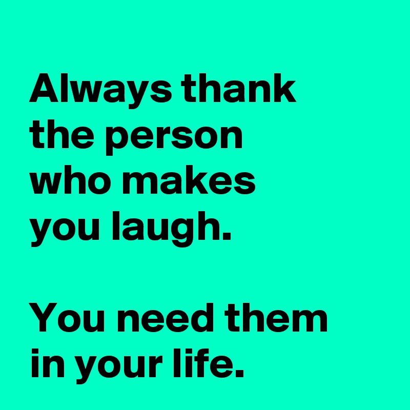 
 Always thank 
 the person 
 who makes 
 you laugh.

 You need them 
 in your life.