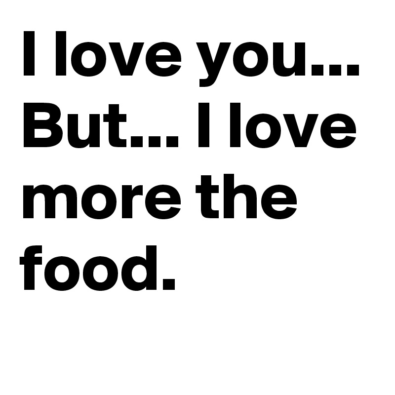I love you... But... I love more the food.