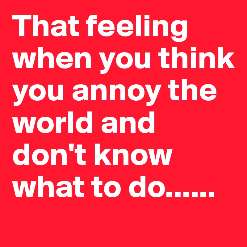 That feeling when you think you annoy the world and don't know what to do......