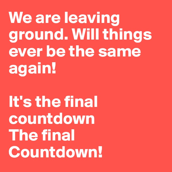 We are leaving ground. Will things ever be the same again!

It's the final countdown
The final Countdown!