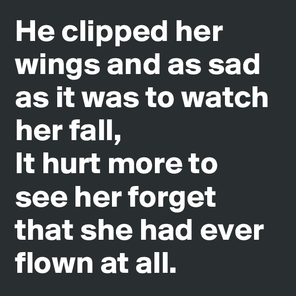 He clipped her wings and as sad as it was to watch her fall,
It hurt more to see her forget that she had ever flown at all.