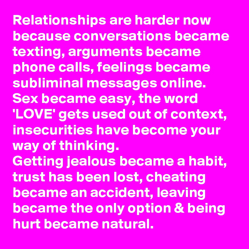 Relationships are harder now because conversations became texting, arguments became phone calls, feelings became subliminal messages online.  
Sex became easy, the word 'LOVE' gets used out of context, insecurities have become your way of thinking.  
Getting jealous became a habit, trust has been lost, cheating became an accident, leaving became the only option & being hurt became natural.