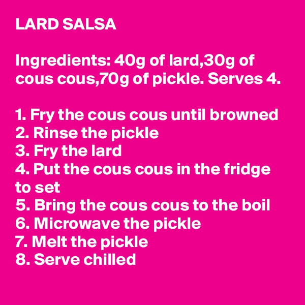 LARD SALSA

Ingredients: 40g of lard,30g of cous cous,70g of pickle. Serves 4.

1. Fry the cous cous until browned
2. Rinse the pickle
3. Fry the lard
4. Put the cous cous in the fridge to set
5. Bring the cous cous to the boil
6. Microwave the pickle
7. Melt the pickle
8. Serve chilled