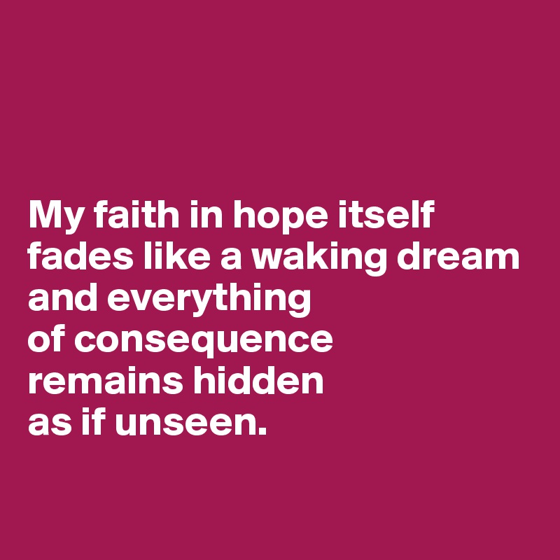 



My faith in hope itself fades like a waking dream and everything 
of consequence 
remains hidden 
as if unseen.

