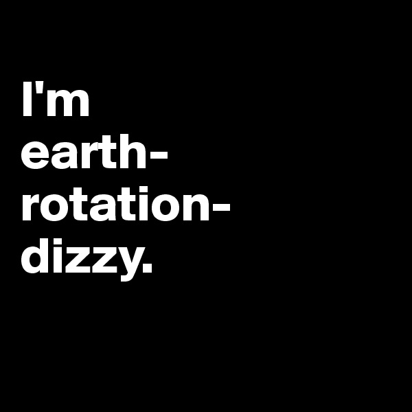 
I'm 
earth-
rotation-
dizzy.

 