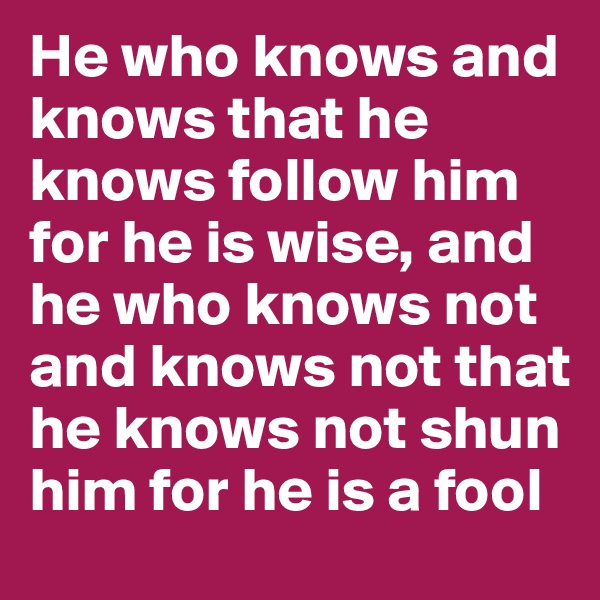 He who knows and knows that he knows follow him for he is wise, and he who knows not and knows not that he knows not shun him for he is a fool